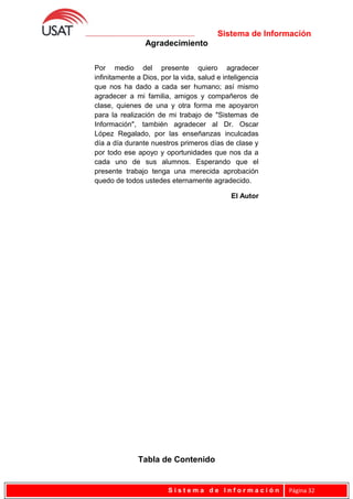 Sistema de Información
Agradecimiento
Tabla de Contenido
S i s t e m a d e I n f o r m a c i ó n Página 32
Por medio del presente quiero agradecer
infinitamente a Dios, por la vida, salud e inteligencia
que nos ha dado a cada ser humano; así mismo
agradecer a mi familia, amigos y compañeros de
clase, quienes de una y otra forma me apoyaron
para la realización de mi trabajo de "Sistemas de
Información", también agradecer al Dr. Oscar
López Regalado, por las enseñanzas inculcadas
día a día durante nuestros primeros días de clase y
por todo ese apoyo y oportunidades que nos da a
cada uno de sus alumnos. Esperando que el
presente trabajo tenga una merecida aprobación
quedo de todos ustedes eternamente agradecido.
El Autor
 