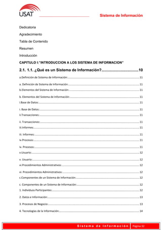 Sistema de Información
Dedicatoria
Agradecimiento
Tabla de Contenido
Resumen
Introducción
CAPITULO I:”INTRODUCCION A LOS SISTEMA DE INFORMACION”
2.1. 1.1. ¿Qué es un Sistema de Información?..................................10
a.Definición de Sistema de Información:..............................................................................................11
a. Definición de Sistema de Información:.............................................................................................11
b.Elementos del Sistema de Información:............................................................................................11
b. Elementos del Sistema de Información:...........................................................................................11
i.Base de Datos:....................................................................................................................................11
i. Base de Datos:...................................................................................................................................11
ii.Transacciones:...................................................................................................................................11
ii. Transacciones:..................................................................................................................................11
iii.Informes:..........................................................................................................................................11
iii. Informes:.........................................................................................................................................11
iv.Procesos:..........................................................................................................................................11
iv. Procesos:..........................................................................................................................................11
v.Usuario:.............................................................................................................................................12
v. Usuario:............................................................................................................................................12
vi.Procedimientos Administrativos:......................................................................................................12
vi. Procedimientos Administrativos:.....................................................................................................12
c.Componentes de un Sistema de Información:...................................................................................12
c. Componentes de un Sistema de Información:..................................................................................12
1. Individuos Participantes:..................................................................................................................12
2. Datos e Información:........................................................................................................................13
3. Procesos de Negocio:.......................................................................................................................13
4. Tecnologías de la Información:.........................................................................................................14
S i s t e m a d e I n f o r m a c i ó n Página 32
 