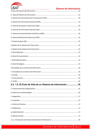 Sistema de Información
d.Tipos del Sistema de Información:....................................................................................................14
d. Tipos del Sistema de Información:...................................................................................................14
1. Sistema de Procesamiento de Transacciones (TPS):.........................................................................14
2. Sistemas de Información Gerencial (MIS):........................................................................................14
3. Sistemas de Soporte a Decisiones (DSS):..........................................................................................14
4. Sistemas de Información Ejecutiva (EIS):..........................................................................................14
5. Sistemas de Automatización de Oficinas (OAS):...............................................................................14
6. Sistema Planificación de Recursos (ERP):.........................................................................................15
7. Sistema Experto (SE):........................................................................................................................15
e.Niveles de los Sistemas de Información:...........................................................................................15
e. Niveles de los Sistemas de Información:..........................................................................................15
a. Nivel Operativo:................................................................................................................................15
b. Nivel de Conocimiento:....................................................................................................................15
c. Nivel Administrativo:........................................................................................................................15
d. Nivel Estratégico:..............................................................................................................................15
f.Actividades de un Sistema de Información:.......................................................................................16
f. Actividades de un Sistema de Información:......................................................................................16
i. Entrada: ............................................................................................................................................16
ii. Procesamiento:.................................................................................................................................16
iii. Salida: .............................................................................................................................................16
2.2. 1.2. El Ciclo de Vida de un Sistema de Información:.................16
a. Conocimiento de la Organización:....................................................................................................16
b. Determinar las Necesidades: ...........................................................................................................16
c. Diagnóstico: .....................................................................................................................................17
d. Propuesta: .......................................................................................................................................17
e. Diseño del Sistema: .........................................................................................................................17
f. Codificación: .....................................................................................................................................17
g. Implementación: ..............................................................................................................................17
h. Mantenimiento:...............................................................................................................................17
2.1.1. Introduccion del Analisis de Sistemas de Informacion:..............................................................19
S i s t e m a d e I n f o r m a c i ó n Página 32
 