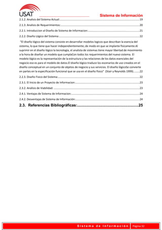 Sistema de Información
2.1.2. Analisis del Sistema Actual:........................................................................................................19
2.1.3. Analisis de Requerimientos:.......................................................................................................20
2.2.1. Introduccion al Diseño de Sistema de Informacion:...................................................................21
2.2.2. Diseño Lógico del Sistema:.........................................................................................................22
“El diseño lógico del sistema consiste en desarrollar modelos logicos que describan la esencia del
sistema, lo que tiene que hacer independientemente; de modo en que se implante físicamente.Al
suprimir en el diseño lógico la tecnología, el analista de sistemas tiene mayor libertad de movimiento
a la hora de diseñar un modelo que cumplaCon todos los requerimientos del nuevo sistema. El
modelo lógico es la representación de la estructura y las relaciones de los datos esenciales del
negocio eso es para el modelo de datos.El diseño lógico traduce los escenarios de uso creados en el
diseño conceptual en un conjunto de objetos de negocio y sus servicios. El diseño lógicoSe convierte
en partes en la especificación funcional que se usa en el diseño físico” (Stair y Reynolds 1999)........22
2.2.3. Diseño Fisico del Sistema:...........................................................................................................22
2.3.1. El Inicio de un Proyecto de Informacion:....................................................................................23
2.3.2. Análisis de Viabilidad: ................................................................................................................23
2.4.1. Ventajas de Sistema de Informacion:.........................................................................................24
2.4.2. Desventajas de Sistema de Información:....................................................................................24
2.3. Referencias Bibliográficas:.........................................................25
S i s t e m a d e I n f o r m a c i ó n Página 32
 