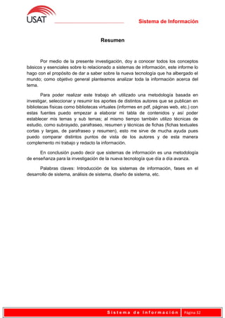 Sistema de Información
Resumen
Por medio de la presente investigación, doy a conocer todos los conceptos
básicos y esenciales sobre lo relacionado a sistemas de información, este informe lo
hago con el propósito de dar a saber sobre la nueva tecnología que ha albergado el
mundo; como objetivo general planteamos analizar toda la información acerca del
tema.
Para poder realizar este trabajo eh utilizado una metodología basada en
investigar, seleccionar y resumir los aportes de distintos autores que se publican en
bibliotecas físicas como bibliotecas virtuales (informes en pdf, páginas web, etc.) con
estas fuentes puedo empezar a elaborar mi tabla de contenidos y así poder
establecer mis temas y sub temas; al mismo tiempo también utilizo técnicas de
estudio, como subrayado, parafraseo, resumen y técnicas de fichas (fichas textuales
cortas y largas, de parafraseo y resumen), esto me sirve de mucha ayuda pues
puedo comparar distintos puntos de vista de los autores y de esta manera
complemento mi trabajo y redacto la información.
En conclusión puedo decir que sistemas de información es una metodología
de enseñanza para la investigación de la nueva tecnología que día a día avanza.
Palabras claves: Introducción de los sistemas de información, fases en el
desarrollo de sistema, análisis de sistema, diseño de sistema, etc.
S i s t e m a d e I n f o r m a c i ó n Página 32
 