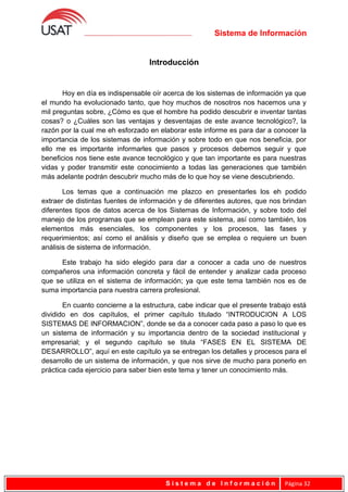 Sistema de Información
Introducción
Hoy en día es indispensable oír acerca de los sistemas de información ya que
el mundo ha evolucionado tanto, que hoy muchos de nosotros nos hacemos una y
mil preguntas sobre, ¿Cómo es que el hombre ha podido descubrir e inventar tantas
cosas? o ¿Cuáles son las ventajas y desventajas de este avance tecnológico?, la
razón por la cual me eh esforzado en elaborar este informe es para dar a conocer la
importancia de los sistemas de información y sobre todo en que nos beneficia, por
ello me es importante informarles que pasos y procesos debemos seguir y que
beneficios nos tiene este avance tecnológico y que tan importante es para nuestras
vidas y poder transmitir este conocimiento a todas las generaciones que también
más adelante podrán descubrir mucho más de lo que hoy se viene descubriendo.
Los temas que a continuación me plazco en presentarles los eh podido
extraer de distintas fuentes de información y de diferentes autores, que nos brindan
diferentes tipos de datos acerca de los Sistemas de Información, y sobre todo del
manejo de los programas que se emplean para este sistema, así como también, los
elementos más esenciales, los componentes y los procesos, las fases y
requerimientos; así como el análisis y diseño que se emplea o requiere un buen
análisis de sistema de información.
Este trabajo ha sido elegido para dar a conocer a cada uno de nuestros
compañeros una información concreta y fácil de entender y analizar cada proceso
que se utiliza en el sistema de información; ya que este tema también nos es de
suma importancia para nuestra carrera profesional.
En cuanto concierne a la estructura, cabe indicar que el presente trabajo está
dividido en dos capítulos, el primer capítulo titulado “INTRODUCION A LOS
SISTEMAS DE INFORMACION”, donde se da a conocer cada paso a paso lo que es
un sistema de información y su importancia dentro de la sociedad institucional y
empresarial; y el segundo capítulo se titula “FASES EN EL SISTEMA DE
DESARROLLO”, aquí en este capítulo ya se entregan los detalles y procesos para el
desarrollo de un sistema de información, y que nos sirve de mucho para ponerlo en
práctica cada ejercicio para saber bien este tema y tener un conocimiento más.
S i s t e m a d e I n f o r m a c i ó n Página 32
 