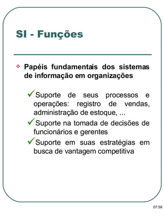 Papéis fundamentais dos sistemas de informação em organizações  Suporte de seus processos e operações: registro de vendas, administração de estoque, ... Suporte na tomada de decisões de funcionários e gerentes Suporte em suas estratégias em busca de vantagem competitiva SI - Funções  13:47 