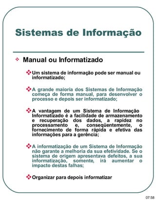 Manual ou Informatizado Um sistema de informação pode ser manual ou informatizado; A grande maioria dos Sistemas de Informação começa de forma manual, para desenvolver o processo e depois ser informatizado; A vantagem de um Sistema de Informação  Informatizado é a facilidade de armazenamento e recuperação dos dados, a rapidez no processamento e, conseqüentemente, o fornecimento de forma rápida e efetiva das informações para a gerência; A informatização de um Sistema de Informação não garante a melhoria da sua efetividade. Se o sistema de origem apresentava defeitos, a sua informatização, somente, irá aumentar o impacto destas falhas; Organizar para depois informatizar Sistemas de Informação 13:47 