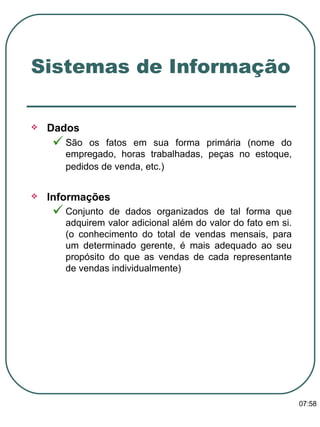 Dados  São os fatos em sua forma primária (nome do empregado, horas trabalhadas, peças no estoque, pedidos de venda, etc.)   Informações Conjunto de dados organizados de tal forma que adquirem valor adicional além do valor do fato em si. (o conhecimento do total de vendas mensais, para um determinado gerente, é mais adequado ao seu propósito do que as vendas de cada representante de vendas individualmente)  Sistemas de Informação 13:47 