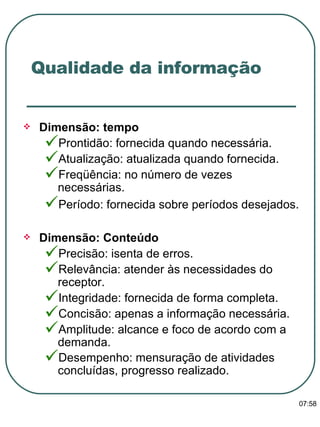Qualidade da informação Dimensão: tempo  Prontidão: fornecida quando necessária. Atualização: atualizada quando fornecida. Freqüência: no número de vezes necessárias. Período: fornecida sobre períodos desejados.   Dimensão: Conteúdo Precisão: isenta de erros. Relevância: atender às necessidades do receptor. Integridade: fornecida de forma completa. Concisão: apenas a informação necessária. Amplitude: alcance e foco de acordo com a demanda. Desempenho: mensuração de atividades concluídas, progresso realizado.   13:47 