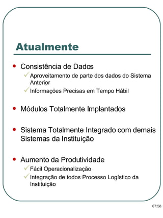 Atualmente Consistência de Dados Aproveitamento de parte dos dados do Sistema Anterior Informações Precisas em Tempo Hábil Módulos Totalmente Implantados Sistema Totalmente Integrado com demais Sistemas da Instituição Aumento da Produtividade Fácil Operacionalização Integração de todos Processo Logístico da Instituição 13:47 