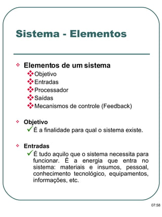 Elementos de um sistema   Objetivo Entradas Processador Saídas Mecanismos de controle (Feedback) Objetivo  É a finalidade para qual o sistema existe. Entradas  É tudo aquilo que o sistema necessita para funcionar. É a energia que entra no sistema: materiais e insumos, pessoal, conhecimento tecnológico, equipamentos, informações, etc. Sistema - Elementos 13:47 