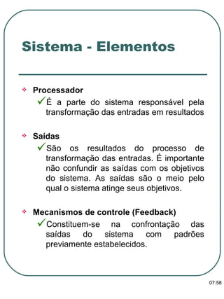 Processador  É a parte do sistema responsável pela transformação das entradas em resultados Saídas São os resultados do processo de transformação das entradas. É importante não confundir as saídas com os objetivos do sistema. As saídas são o meio pelo qual o sistema atinge seus objetivos. Mecanismos de controle (Feedback) Constituem-se na confrontação das saídas do sistema com padrões previamente estabelecidos. Sistema - Elementos 13:47 