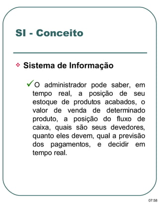 Sistema de Informação   O administrador pode saber, em tempo real, a posição de seu estoque de produtos acabados, o valor de venda de determinado produto, a posição do fluxo de caixa, quais são seus devedores, quanto eles devem, qual a previsão dos pagamentos, e decidir em tempo real. SI - Conceito 13:47 