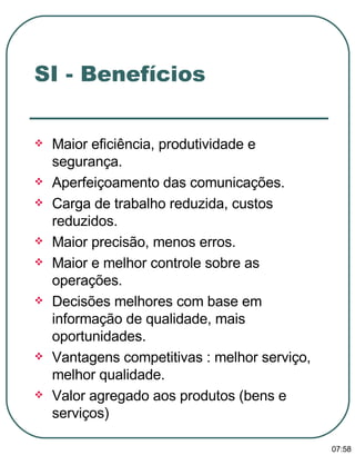 Maior eficiência, produtividade e segurança. Aperfeiçoamento das comunicações. Carga de trabalho reduzida, custos reduzidos. Maior precisão, menos erros. Maior e melhor controle sobre as operações. Decisões melhores com base em informação de qualidade, mais oportunidades. Vantagens competitivas : melhor serviço, melhor qualidade. Valor agregado aos produtos (bens e serviços) SI - Benefícios 13:47 