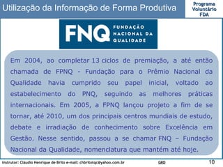 Utilização da Informação de Forma Produtiva Em 2004, ao completar 13 ciclos de premiação, a até então chamada de FPNQ - Fundação para o Prêmio Nacional da Qualidade havia cumprido seu papel inicial, voltado ao estabelecimento do PNQ, seguindo as melhores práticas internacionais. Em 2005, a FPNQ lançou projeto a fim de se tornar, até 2010, um dos principais centros mundiais de estudo, debate e irradiação de conhecimento sobre Excelência em Gestão. Nesse sentido, passou a se chamar FNQ – Fundação Nacional da Qualidade, nomenclatura que mantém até hoje. 