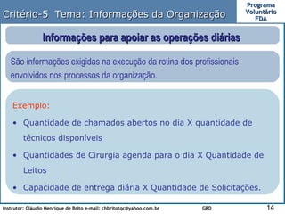 Critério-5  Tema: Informações da Organização Informações para apoiar as operações diárias  São informações exigidas na execução da rotina dos profissionais envolvidos nos processos da organização.  Exemplo: Quantidade de chamados abertos no dia X quantidade de técnicos disponíveis Quantidades de Cirurgia agenda para o dia X Quantidade de Leitos Capacidade de entrega diária X Quantidade de Solicitações. 