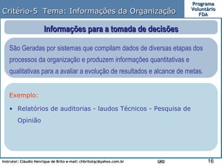 Critério-5  Tema: Informações da Organização Informações para a tomada de decisões São Geradas por sistemas que compilam dados de diversas etapas dos processos da organização e produzem informações quantitativas e qualitativas para a avaliar a evolução de resultados e alcance de metas.  Exemplo: Relatórios de auditorias - laudos Técnicos - Pesquisa de Opinião  