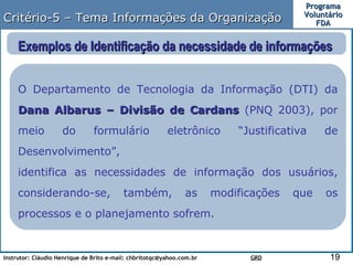 Critério-5 – Tema Informações da Organização Exemplos de Identificação da necessidade de informações  O Departamento de Tecnologia da Informação (DTI) da  Dana Albarus – Divisão de Cardans  (PNQ 2003), por meio do formulário eletrônico “Justificativa de Desenvolvimento”,  identifica as necessidades de informação dos usuários, considerando-se, também, as modificações que os processos e o planejamento sofrem.  