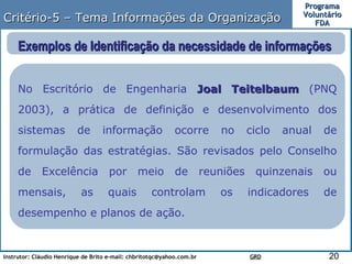 Critério-5 – Tema Informações da Organização Exemplos de Identificação da necessidade de informações  No Escritório de Engenharia  Joal Teitelbaum  (PNQ 2003), a prática de definição e desenvolvimento dos sistemas de informação ocorre no ciclo anual de formulação das estratégias. São revisados pelo Conselho de Excelência por meio de reuniões quinzenais ou mensais, as quais controlam os indicadores de desempenho e planos de ação.  
