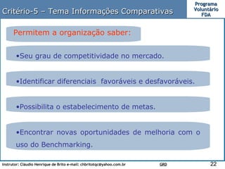 Critério-5 – Tema Informações Comparativas Permitem a organização saber: Encontrar novas oportunidades de melhoria com o uso do Benchmarking. Seu grau de competitividade no mercado. Identificar diferenciais  favoráveis e desfavoráveis. Possibilita o estabelecimento de metas. 