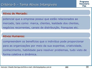 Critério-5 – Tema Ativos Intangíveis potencial que a empresa possui que estão relacionados ao mercado, tais como: marca, clientes, lealdade dos clientes, negócios recorrentes, canais de distribuição, franquias etc. Ativos de Mercado: compreendem os benefícios que o indivíduo pode proporcionar para as organizações por meio da sua expertise, criatividade, conhecimento, habilidade para resolver problemas, tudo visto de forma coletiva e dinâmica. Ativos Humanos:  