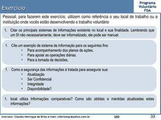 Exercício Pessoal, para fazerem este exercício, utilizem como referência o seu local de trabalho ou a instituição onde vocês estão desenvolvendo o trabalho voluntário Citar os principais sistemas de informações existente no local e sua finalidade. Lembrando que um SI não necessariamente, deve ser informatizado, ele pode ser manual. Cite um exemplo de sistema de Informação para os seguintes fins: Para acompanhamento dos planos de ações. Para apoiar as operações diárias. Para a tomada de decisões.  Como a segurança das informações é tratada para assegurar sua: Atualização Ser Confidencial Integridade Disponibilidade? local utiliza Informações comparativas? Como são obtidas e mantidas atualizadas estas informações?  