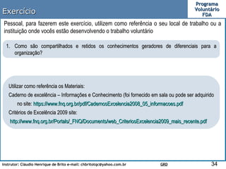 Exercício Pessoal, para fazerem este exercício, utilizem como referência o seu local de trabalho ou a instituição onde vocês estão desenvolvendo o trabalho voluntário Como são compartilhados e retidos os conhecimentos geradores de diferenciais para a organização? Utilizar como referência os Materiais: Caderno de excelência – Informações e Conhecimento (foi fornecido em sala ou pode ser adquirido no site:  https :// www.fnq.org.br/pdf/CadernosExcelencia2008_05_informacoes.pdf Critérios de Excelência 2009 site: http://www.fnq.org.br/Portals/_FNQ/Documents/web_CriteriosExcelencia2009_mais_recente.pdf 