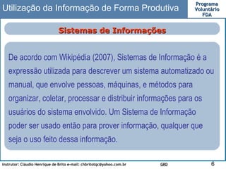 Utilização da Informação de Forma Produtiva Sistemas de Informações De acordo com Wikipédia (2007), Sistemas de Informação é a expressão utilizada para descrever um sistema automatizado ou manual, que envolve pessoas, máquinas, e métodos para organizar, coletar, processar e distribuir informações para os usuários do sistema envolvido. Um Sistema de Informação poder ser usado então para prover informação, qualquer que seja o uso feito dessa informação.  