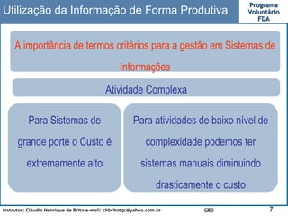 A importância de termos critérios para a gestão em Sistemas de Informações Utilização da Informação de Forma Produtiva Atividade Complexa Para atividades de baixo nível de complexidade podemos ter sistemas manuais diminuindo drasticamente o custo Para Sistemas de grande porte o Custo é extremamente alto 