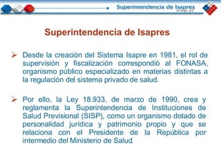Superintendencia de Isapres Desde la creación del Sistema Isapre en 1981, el rol de supervisión y fiscalización correspondió al FONASA, organismo público especializado en materias distintas a la regulación del sistema privado de salud. Por ello, la Ley 18.933, de marzo de 1990, crea y reglamenta la Superintendencia de Instituciones de Salud Previsional (SISP), como un organismo dotado de personalidad jurídica y patrimonio propio y que se relaciona con el Presidente de la República por intermedio del Ministerio de Salud . 