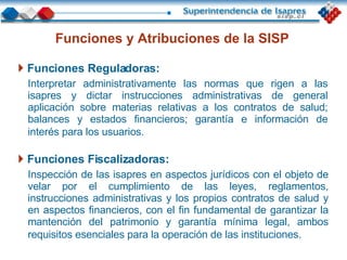 Funciones y Atribuciones de la SISP   Funciones Reguladoras: Interpretar administrativamente las normas que rigen a las isapres y dictar instrucciones administrativas de general aplicación   sobre materias relativas a los contratos de salud; balances y estados financieros; garantía e información de interés para los usuarios.   Funciones Fiscalizadoras: Inspección de las isapres en aspectos jurídicos con el objeto de velar por el cumplimiento de las leyes, reglamentos, instrucciones administrativas y los propios contratos de salud y en aspectos financieros, con el fin fundamental de garantizar la mantención del patrimonio y garantía mínima legal, ambos requisitos esenciales para la operación de las instituciones.   
