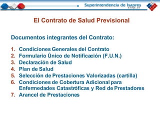 El Contrato de Salud Previsional Documentos integrantes del Contrato : Condiciones Generales del Contrato Formulario Único de Notificación (F.U.N.) Declaración de Salud Plan de Salud Selección de Prestaciones Valorizadas (cartilla) Condiciones de Cobertura Adicional para Enfermedades Catastróficas y Red de Prestadores Arancel de Prestaciones  