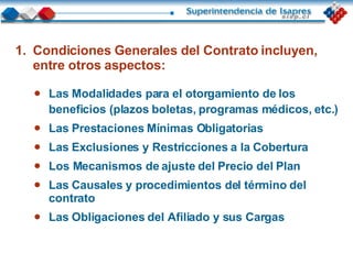 Las Modalidades para el otorgamiento de los beneficios (plazos boletas, programas médicos, etc.) Las Prestaciones Mínimas Obligatorias Las Exclusiones y Restricciones a la Cobertura Los Mecanismos de ajuste del Precio del Plan Las Causales y procedimientos del término del contrato Las Obligaciones del Afiliado y sus Cargas Condiciones Generales del Contrato incluyen, entre otros aspectos: 