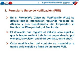 En el   Formulario Único de Notificación (FUN)   se detalla toda la información requerida respecto del Afiliado y sus Beneficiarios, del Empleador, el Nombre del Plan pactado, el Precio, etc. El domicilio que registre el afiliado será aquel al que la isapre enviará toda la correspondencia, por ejemplo, la revisión anual del contrato, entre otras. Cada modificación del contrato se materializa a través de la emisión y firma de un nuevo FUN. Formulario Único de Notificación (FUN) 
