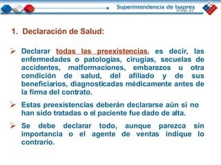 Declaración de Salud: Declarar  todas las preexistencias , es decir, las enfermedades o patologías, cirugías, secuelas de accidentes, malformaciones, embarazos u otra condición de salud, del afiliado y de sus beneficiarios, diagnosticadas médicamente antes de la firma del contrato. Estas preexistencias deberán declararse aún si no  han sido tratadas o el paciente fue dado de alta. Se debe declarar todo, aunque parezca sin importancia o el agente de ventas indique lo contrario. 
