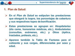 En el   Plan de Salud   se estipulan las prestaciones que otorgará la isapre, los porcentajes de cobertura y sus respectivos topes de bonificación. Estas prestaciones se agrupan en:  Hospitalarias  (día cama, honorarios médicos, etc.),  Ambulatorias  (consultas, exámenes, etc.) y  Otras  (óptica, traslados, prótesis, etc.).  Aparece también la Tabla de Factores para el cotizante y sus cargas, diferenciadas por sexo y edad. Plan de Salud: 