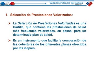 La   Selección de Prestaciones Valorizadas   es una Cartilla, que contiene las prestaciones de salud más frecuentes valorizadas, en pesos, para un determinado plan de salud. Es un instrumento que facilita la comparación de las coberturas de los diferentes planes ofrecidos por las isapres.  Selección de Prestaciones Valorizadas: 