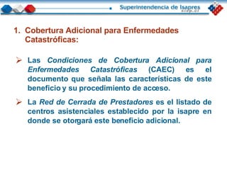 Las  Condiciones de Cobertura Adicional para Enfermedades Catastróficas   (CAEC)   es el documento que señala las características de este beneficio y su procedimiento de acceso. La  Red de Cerrada de Prestadores   es el listado de centros asistenciales establecido por la isapre en donde se otorgará este beneficio adicional. Cobertura Adicional para Enfermedades Catastróficas: 