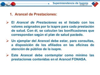 El  Arancel de Prestaciones   es el listado con los valores asignados por la isapre para cada prestación de salud. Con él, se calculan las bonificaciones que correspondan según el plan de salud pactado. Un ejemplar del Arancel debe estar, para consultas, a disposición de los afiliados en las oficinas de atención de público de la isapre. Este Arancel debe contemplar como mínimo las prestaciones contenidas en el Arancel FONASA. Arancel de Prestaciones: 