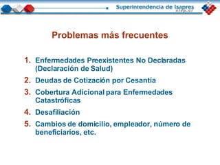 Problemas más frecuentes Enfermedades Preexistentes No Declaradas  (Declaración de Salud)  Deudas de Cotización por Cesantía Cobertura Adicional para Enfermedades Catastróficas Desafiliación Cambios de domicilio, empleador, número de beneficiarios, etc. 