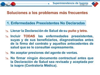 Soluciones a los problemas más frecuentes 1. Enfermedades Preexistentes No Declaradas Llenar la Declaración de Salud de su  puño y letra. Incluir  TODAS  las enfermedades preexistentes, suyas y de sus beneficiarios, diagnosticadas antes de la firma del contrato y aquellos antecedentes de salud que se le consulten expresamente. No aceptar presiones del agente de ventas. No firmar ningún documento contractual antes que la Declaración de Salud sea revisada y aceptada por la isapre (Contraloría Médica). 