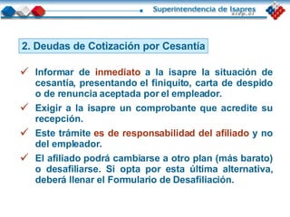 2. Deudas de Cotización por Cesantía Informar de  inmediato  a la isapre la situación de cesantía, presentando el finiquito, carta de despido o de renuncia aceptada por el empleador. Exigir a la isapre un comprobante que acredite su recepción. Este trámite  es de responsabilidad del afiliado  y no del empleador. El afiliado podrá cambiarse a otro plan (más barato) o desafiliarse. Si opta por esta última alternativa, deberá llenar el Formulario de Desafiliación. 