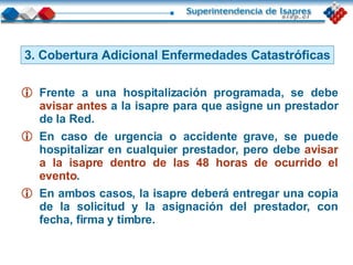 3. Cobertura Adicional Enfermedades Catastróficas Frente a una hospitalización programada, se debe  avisar antes  a la isapre para que asigne un prestador de la Red.  En caso de urgencia o accidente grave, se puede hospitalizar en cualquier prestador, pero debe  avisar a la isapre dentro de las 48 horas de ocurrido el evento . En ambos casos, la isapre deberá entregar una copia de la solicitud y la asignación del prestador, con fecha, firma y timbre. 