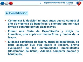 4. Desafiliación Comunicar la decisión un mes antes que se cumpla el año de vigencia de beneficios y siempre que no haya firmado contrato por un plazo mayor. Firmar una Carta de Desafiliación y exigir de inmediato, una copia con fecha firma y timbre de la isapre. Si desea cambiarse de isapre, antes de desafiliarse, se debe asegurar que otra isapre lo recibirá, previa evaluación de las enfermedades preexistentes (Declaración de Salud). Además, comparar precios y beneficios. 