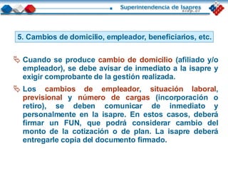 5. Cambios de domicilio, empleador, beneficiarios, etc. Cuando se produce   cambio de domicilio   (afiliado y/o empleador), se debe avisar de inmediato a la isapre y exigir comprobante de la gestión realizada. Los   cambios de empleador ,   situación laboral ,   previsional   y   número de cargas   (incorporación o retiro), se deben comunicar de inmediato y personalmente en la isapre. En estos casos, deberá firmar un FUN, que podrá considerar cambio del monto de la cotización o de plan. La isapre deberá entregarle copia del documento firmado. 