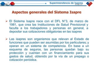 El Sistema Isapre nace con el DFL N°3, de marzo de 1981, que crea las Instituciones de Salud Previsional y faculta a los trabajadores y personas en general, a depositar sus cotizaciones obligatorias en las isapres  Aspectos generales del Sistema Isapre Las isapres son organismos que relevan al Estado de funciones que pueden ser asumidas por los particulares; y operan en un sistema de competencia. En base a un esquema de seguros, las personas quedan bajo su protección y cuentan con un financiamiento para sus gastos de salud, obtenido por la vía de un prepago o cotización periódica. 