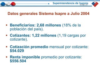 Beneficiarios:   2,68 millones  (18% de la población del país). Cotizantes:   1,22 millones  (1,19 cargas por cotizante). Datos generales Sistema Isapre a Julio 2004 Cotización promedio  mensual por cotizante:  $54.029 Renta imponible  promedio por cotizante:  $556.504 