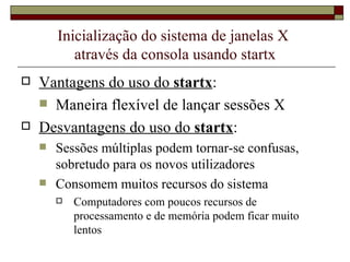 Inicialização do sistema de janelas X  através da consola usando startx Vantagens do uso do  startx : Maneira flexível de lançar sessões X Desvantagens do uso do  startx : Sessões múltiplas podem tornar-se confusas, sobretudo para os novos utilizadores Consomem muitos recursos do sistema Computadores com poucos recursos de processamento e de memória podem ficar muito lentos 