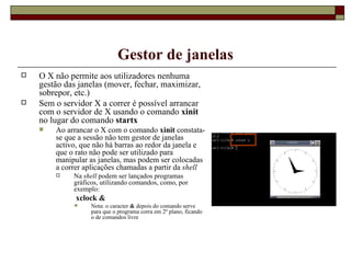 Gestor de janelas O X não permite aos utilizadores nenhuma gestão das janelas (mover, fechar, maximizar, sobrepor, etc.) Sem o servidor X a correr é possível arrancar com o servidor de X usando o comando  xinit  no lugar do comando  startx Ao arrancar o X com o comando  xinit  constata-se que a sessão não tem gestor de janelas activo, que não há barras ao redor da janela e que o rato não pode ser utilizado para manipular as janelas, mas podem ser colocadas a correr aplicações chamadas a partir da  shell Na  shell  podem ser lançados programas gráficos, utilizando comandos, como, por exemplo: xclock & Nota: o caracter  &  depois do comando serve para que o programa corra em 2º plano, ficando o de comandos livre 