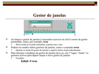 Gestor de janelas Ao lançar o gestor de janelas é necessário escrever na  shell  o nome do gestor pretendido, como, por exemplo,  twm Deste modo já se pode manipular a janela com o rato Podem ser usados outros gestores de janelas, como o comando  nwm  Quando se muda de gestor de janelas o aspecto destas muda radicalmente Para efectuar a mudança de gestor de janelas deve-se, em 1º lugar, “matar” os gestores activos para depois lançar o novo gestor de janelas Exemplo: Killall -9 twm 