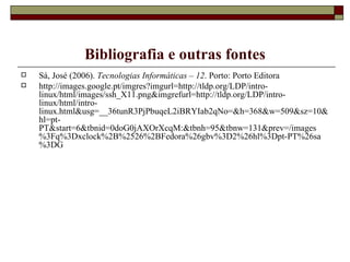 Bibliografia e outras fontes Sá, José (2006).  Tecnologias Informáticas – 12 . Porto: Porto Editora http://images.google.pt/imgres?imgurl=http://tldp.org/LDP/intro-linux/html/images/ssh_X11.png&imgrefurl=http://tldp.org/LDP/intro-linux/html/intro-linux.html&usg=__36tunR3PjPbuqeL2iBRYIab2qNo=&h=368&w=509&sz=10&hl=pt-PT&start=6&tbnid=0doG0jAXOrXcqM:&tbnh=95&tbnw=131&prev=/images%3Fq%3Dxclock%2B%2526%2BFedora%26gbv%3D2%26hl%3Dpt-PT%26sa%3DG 