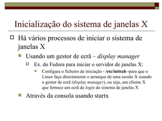 Inicialização do sistema de janelas X Há vários processos de iniciar o sistema de janelas X Usando um gestor de ecrã –  display manager Ex. do Fedora para iniciar o servidor de janelas X:  Configura o ficheiro de iniciação -  /etc/inittab   - para que o Linux faça directamente o arranque de uma sessão X usando o gestor de ecrã  (display manager ), ou seja, um cliente X que fornece um ecrã de  login  do sistema de janelas X Através da consola usando startx 