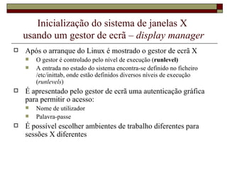 Inicialização do sistema de janelas X  usando um gestor de ecrã –  display manager Após o arranque do Linux é mostrado o gestor de ecrã X O gestor é controlado pelo nível de execução ( runlevel) A entrada no estado do sistema encontra-se definido no ficheiro /etc/inittab, onde estão definidos diversos níveis de execução ( runlevels ) É apresentado pelo gestor de ecrã uma autenticação gráfica para permitir o acesso:  Nome de utilizador Palavra-passe É possível escolher ambientes de trabalho diferentes para sessões X diferentes 